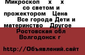 Микроскоп 100х-750х zoom, со светом и прожектором › Цена ­ 1 990 - Все города Дети и материнство » Другое   . Ростовская обл.,Волгодонск г.